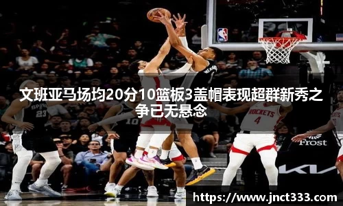 文班亚马场均20分10篮板3盖帽表现超群新秀之争已无悬念