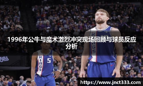 1996年公牛与魔术激烈冲突现场回顾与球员反应分析